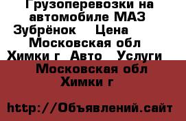 Грузоперевозки на автомобиле МАЗ “Зубрёнок“ › Цена ­ 700 - Московская обл., Химки г. Авто » Услуги   . Московская обл.,Химки г.